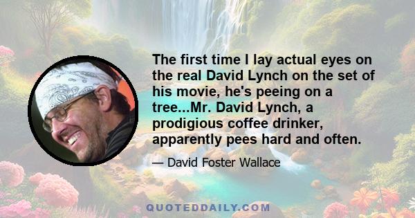 The first time I lay actual eyes on the real David Lynch on the set of his movie, he's peeing on a tree...Mr. David Lynch, a prodigious coffee drinker, apparently pees hard and often.