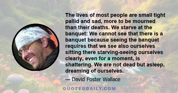 The lives of most people are small tight pallid and sad, more to be mourned than their deaths. We starve at the banquet: We cannot see that there is a banquet because seeing the banquet requires that we see also