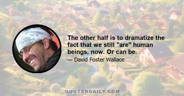 The other half is to dramatize the fact that we still are human beings, now. Or can be.