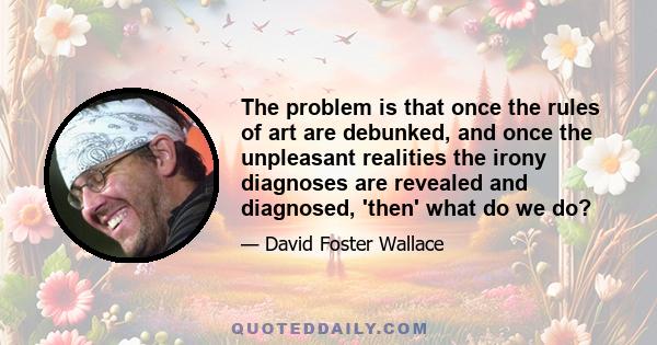 The problem is that once the rules of art are debunked, and once the unpleasant realities the irony diagnoses are revealed and diagnosed, 'then' what do we do?