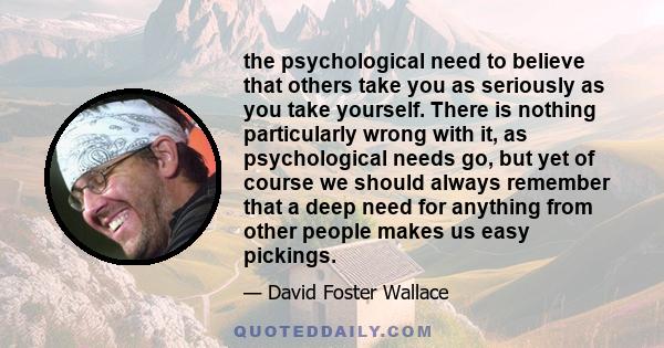 the psychological need to believe that others take you as seriously as you take yourself. There is nothing particularly wrong with it, as psychological needs go, but yet of course we should always remember that a deep