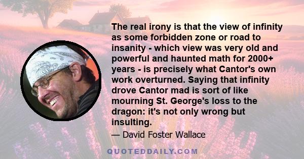 The real irony is that the view of infinity as some forbidden zone or road to insanity - which view was very old and powerful and haunted math for 2000+ years - is precisely what Cantor's own work overturned. Saying