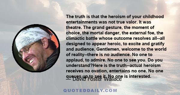 The truth is that the heroism of your childhood entertainments was not true valor. It was theatre. The grand gesture, the moment of choice, the mortal danger, the external foe, the climactic battle whose outcome