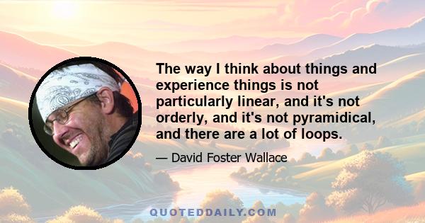 The way I think about things and experience things is not particularly linear, and it's not orderly, and it's not pyramidical, and there are a lot of loops.