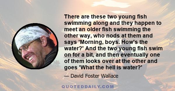 There are these two young fish swimming along and they happen to meet an older fish swimming the other way, who nods at them and says 'Morning, boys. How's the water?' And the two young fish swim on for a bit, and then