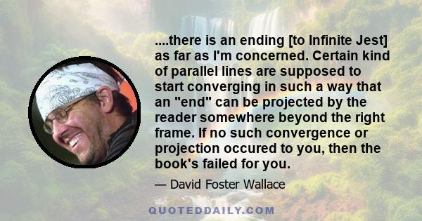 ....there is an ending [to Infinite Jest] as far as I'm concerned. Certain kind of parallel lines are supposed to start converging in such a way that an end can be projected by the reader somewhere beyond the right