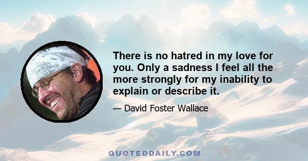 There is no hatred in my love for you. Only a sadness I feel all the more strongly for my inability to explain or describe it.