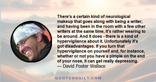 There's a certain kind of neurological makeup that goes along with being a writer, and having been in the room with a few other writers at the same time, it's rather wearing to be around. And it does - there is a kind