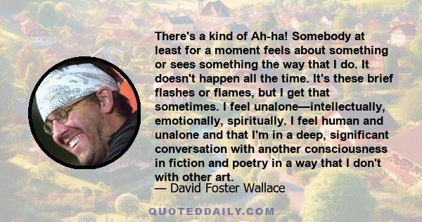 There's a kind of Ah-ha! Somebody at least for a moment feels about something or sees something the way that I do. It doesn't happen all the time. It's these brief flashes or flames, but I get that sometimes. I feel