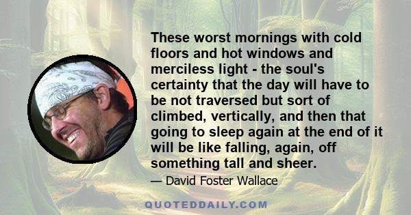 These worst mornings with cold floors and hot windows and merciless light - the soul's certainty that the day will have to be not traversed but sort of climbed, vertically, and then that going to sleep again at the end