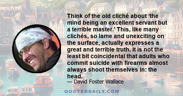 Think of the old cliché about ‘the mind being an excellent servant but a terrible master.’ This, like many clichés, so lame and unexciting on the surface, actually expresses a great and terrible truth. It is not the