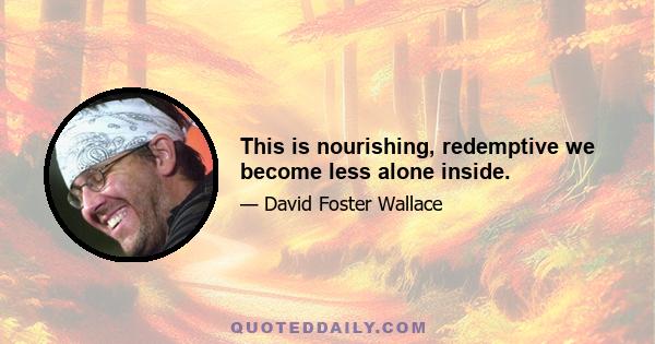 This is nourishing, redemptive we become less alone inside.