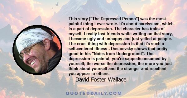 This story [The Depressed Person] was the most painful thing I ever wrote. It's about narcissism, which is a part of depression. The character has traits of myself. I really lost friends while writing on that story, I