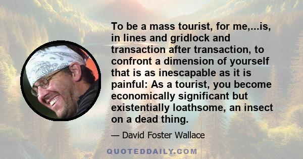 To be a mass tourist, for me,...is, in lines and gridlock and transaction after transaction, to confront a dimension of yourself that is as inescapable as it is painful: As a tourist, you become economically significant 