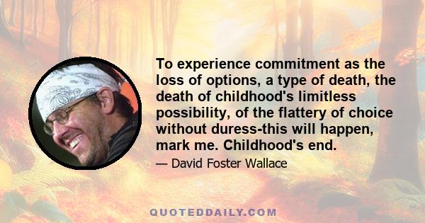 To experience commitment as the loss of options, a type of death, the death of childhood's limitless possibility, of the flattery of choice without duress-this will happen, mark me. Childhood's end.