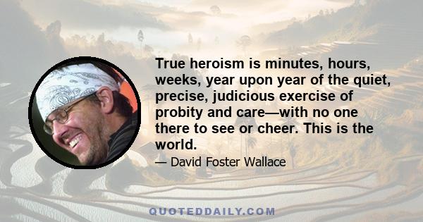 True heroism is minutes, hours, weeks, year upon year of the quiet, precise, judicious exercise of probity and care—with no one there to see or cheer. This is the world.