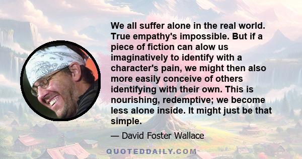 We all suffer alone in the real world. True empathy's impossible. But if a piece of fiction can alow us imaginatively to identify with a character's pain, we might then also more easily conceive of others identifying