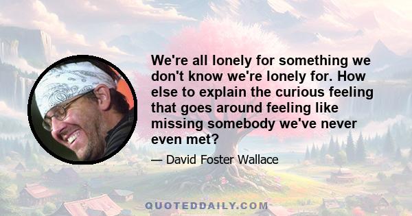 We're all lonely for something we don't know we're lonely for. How else to explain the curious feeling that goes around feeling like missing somebody we've never even met?