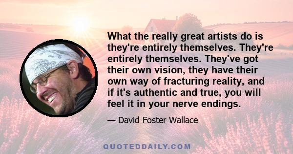 What the really great artists do is they're entirely themselves. They're entirely themselves. They've got their own vision, they have their own way of fracturing reality, and if it's authentic and true, you will feel it 