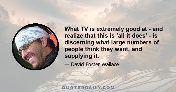 What TV is extremely good at - and realize that this is 'all it does' - is discerning what large numbers of people think they want, and supplying it.