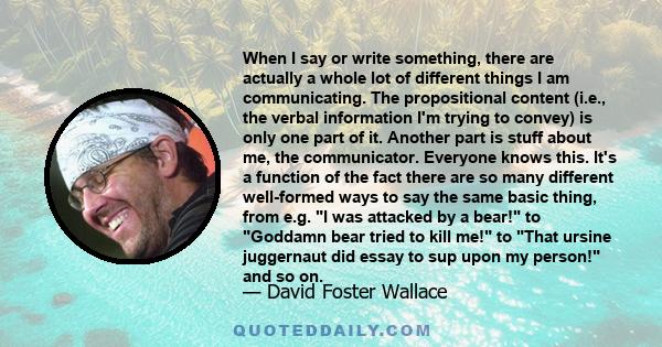 When I say or write something, there are actually a whole lot of different things I am communicating. The propositional content (i.e., the verbal information I'm trying to convey) is only one part of it. Another part is 