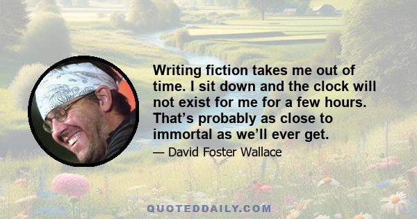 Writing fiction takes me out of time. I sit down and the clock will not exist for me for a few hours. That’s probably as close to immortal as we’ll ever get.