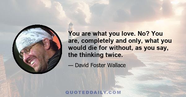 You are what you love. No? You are, completely and only, what you would die for without, as you say, the thinking twice.