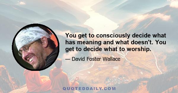 You get to consciously decide what has meaning and what doesn't. You get to decide what to worship.