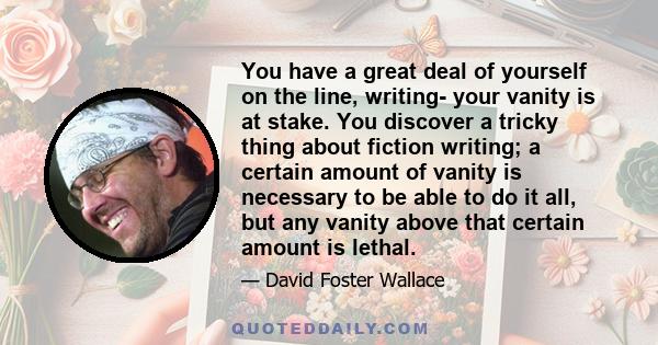 You have a great deal of yourself on the line, writing- your vanity is at stake. You discover a tricky thing about fiction writing; a certain amount of vanity is necessary to be able to do it all, but any vanity above