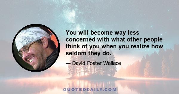 You will become way less concerned with what other people think of you when you realize how seldom they do.