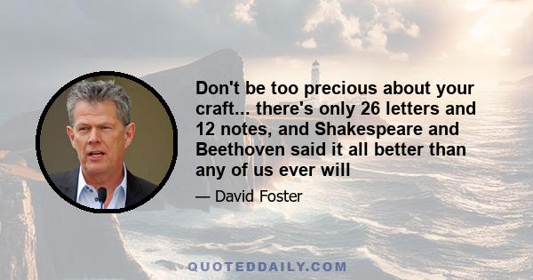 Don't be too precious about your craft... there's only 26 letters and 12 notes, and Shakespeare and Beethoven said it all better than any of us ever will