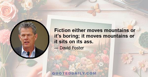 Fiction either moves mountains or it's boring; it moves mountains or it sits on its ass.