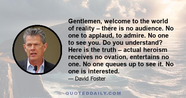 Gentlemen, welcome to the world of reality – there is no audience. No one to applaud, to admire. No one to see you. Do you understand? Here is the truth – actual heroism receives no ovation, entertains no one. No one