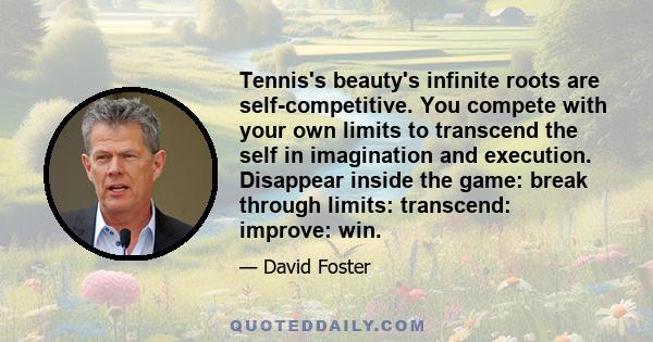 Tennis's beauty's infinite roots are self-competitive. You compete with your own limits to transcend the self in imagination and execution. Disappear inside the game: break through limits: transcend: improve: win.