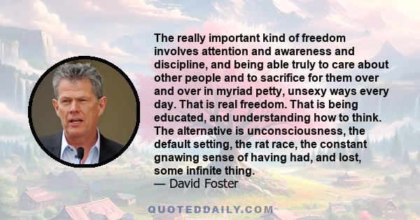 The really important kind of freedom involves attention and awareness and discipline, and being able truly to care about other people and to sacrifice for them over and over in myriad petty, unsexy ways every day. That