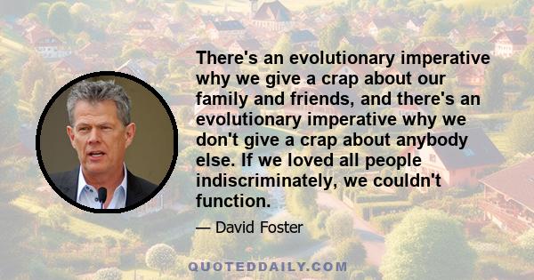 There's an evolutionary imperative why we give a crap about our family and friends, and there's an evolutionary imperative why we don't give a crap about anybody else. If we loved all people indiscriminately, we