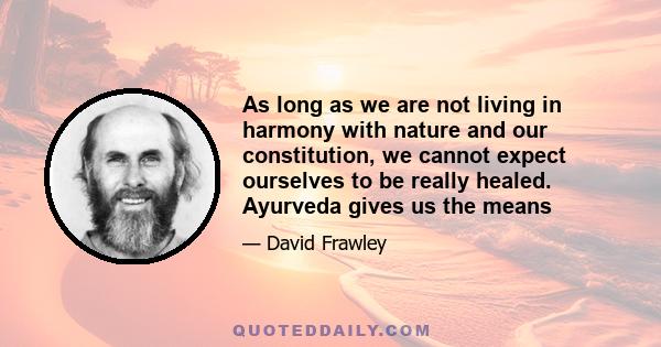 As long as we are not living in harmony with nature and our constitution, we cannot expect ourselves to be really healed. Ayurveda gives us the means