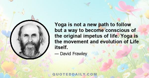 Yoga is not a new path to follow but a way to become conscious of the original impetus of life. Yoga is the movement and evolution of Life itself.