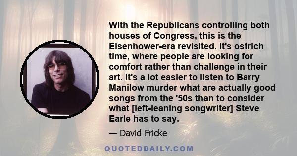 With the Republicans controlling both houses of Congress, this is the Eisenhower-era revisited. It's ostrich time, where people are looking for comfort rather than challenge in their art. It's a lot easier to listen to