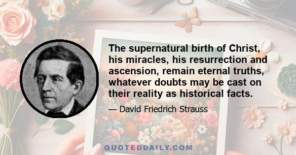 The supernatural birth of Christ, his miracles, his resurrection and ascension, remain eternal truths, whatever doubts may be cast on their reality as historical facts.