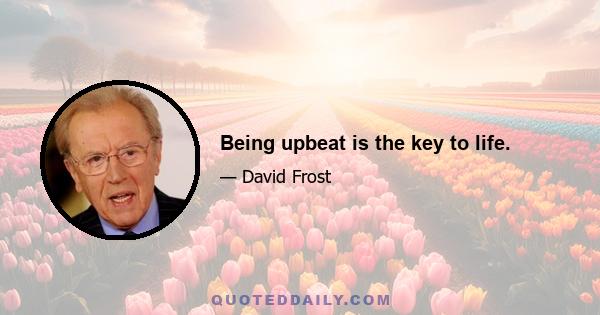 Being upbeat is the key to life.