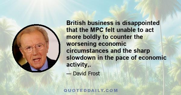 British business is disappointed that the MPC felt unable to act more boldly to counter the worsening economic circumstances and the sharp slowdown in the pace of economic activity,.