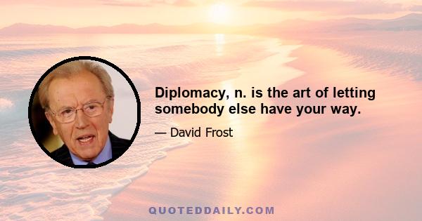 Diplomacy, n. is the art of letting somebody else have your way.