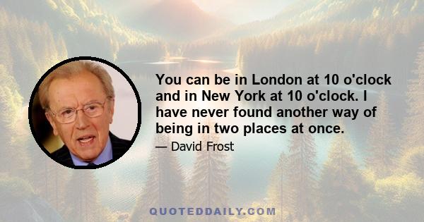 You can be in London at 10 o'clock and in New York at 10 o'clock. I have never found another way of being in two places at once.