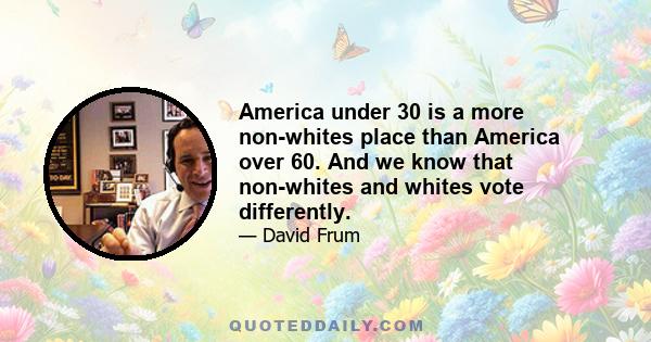 America under 30 is a more non-whites place than America over 60. And we know that non-whites and whites vote differently.