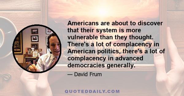 Americans are about to discover that their system is more vulnerable than they thought. There's a lot of complacency in American politics, there's a lot of complacency in advanced democracies generally.