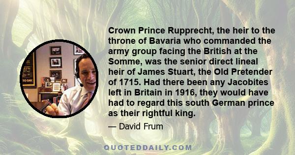 Crown Prince Rupprecht, the heir to the throne of Bavaria who commanded the army group facing the British at the Somme, was the senior direct lineal heir of James Stuart, the Old Pretender of 1715. Had there been any