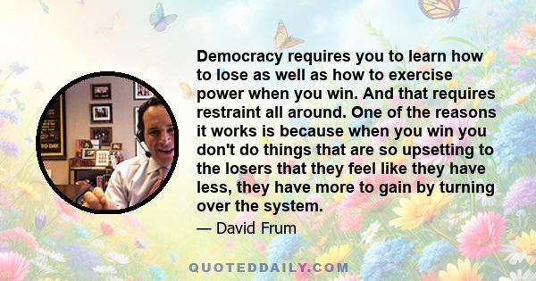 Democracy requires you to learn how to lose as well as how to exercise power when you win. And that requires restraint all around. One of the reasons it works is because when you win you don't do things that are so