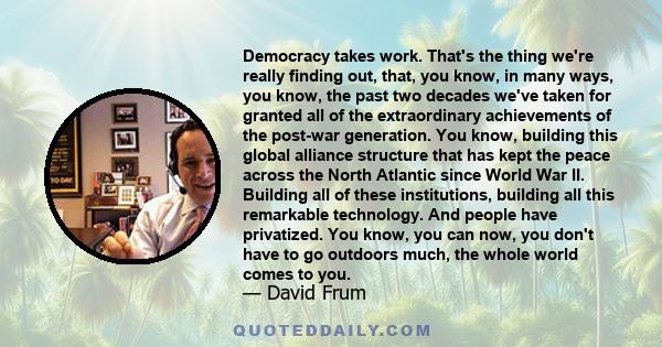 Democracy takes work. That's the thing we're really finding out, that, you know, in many ways, you know, the past two decades we've taken for granted all of the extraordinary achievements of the post-war generation. You 