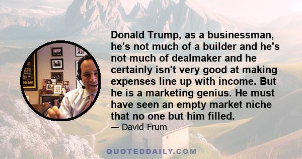 Donald Trump, as a businessman, he's not much of a builder and he's not much of dealmaker and he certainly isn't very good at making expenses line up with income. But he is a marketing genius. He must have seen an empty 